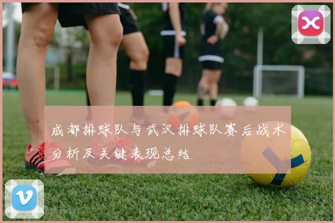 成都排球队与武汉排球队赛后战术分析及关键表现总结