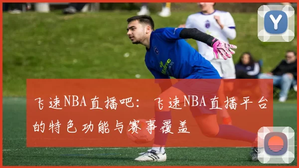 飞速NBA直播吧：飞速NBA直播平台的特色功能与赛事覆盖