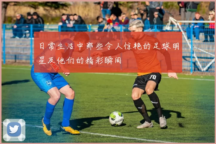 日常生活中那些令人惊艳的足球明星及他们的精彩瞬间