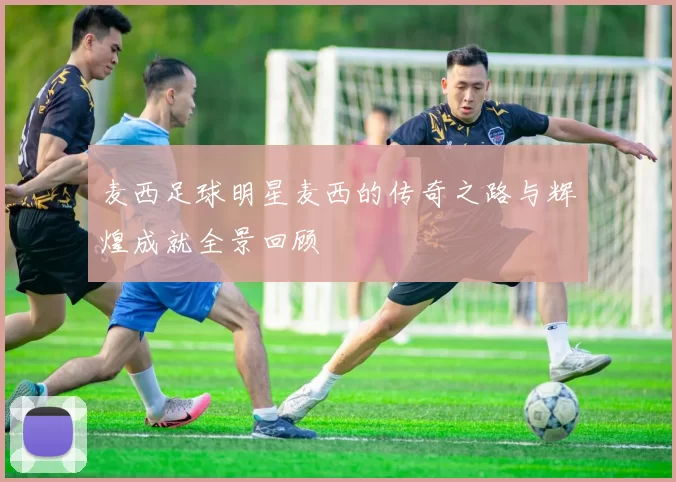 麦西足球明星麦西的传奇之路与辉煌成就全景回顾