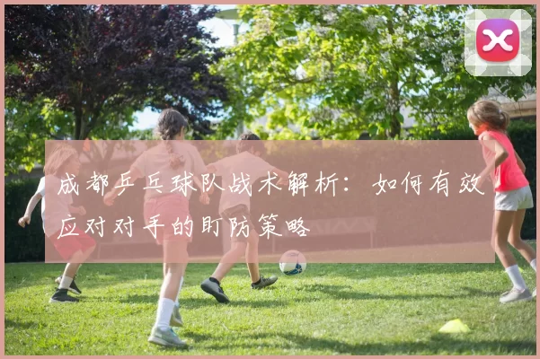 成都乒乓球队战术解析：如何有效应对对手的盯防策略
