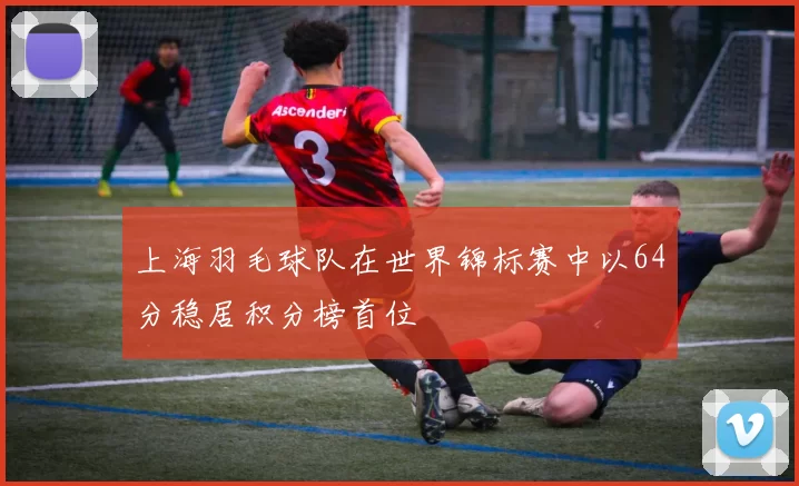 上海羽毛球队在世界锦标赛中以64分稳居积分榜首位