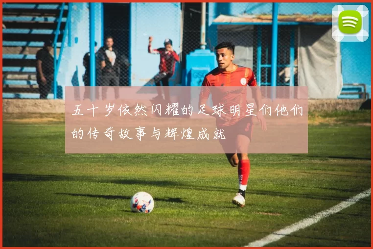 五十岁依然闪耀的足球明星们他们的传奇故事与辉煌成就