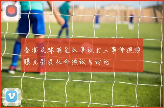 香港足球明星队争议打人事件视频曝光引发社会热议与讨论