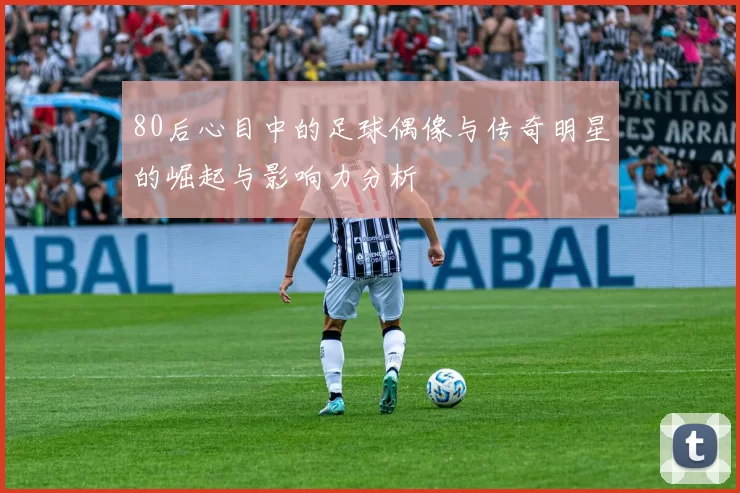 80后心目中的足球偶像与传奇明星的崛起与影响力分析