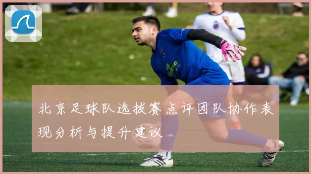 北京足球队选拔赛点评团队协作表现分析与提升建议