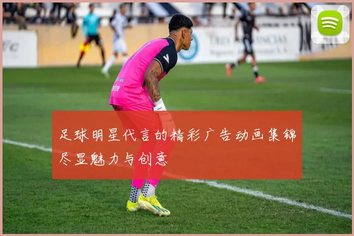 足球明星代言的精彩广告动画集锦尽显魅力与创意