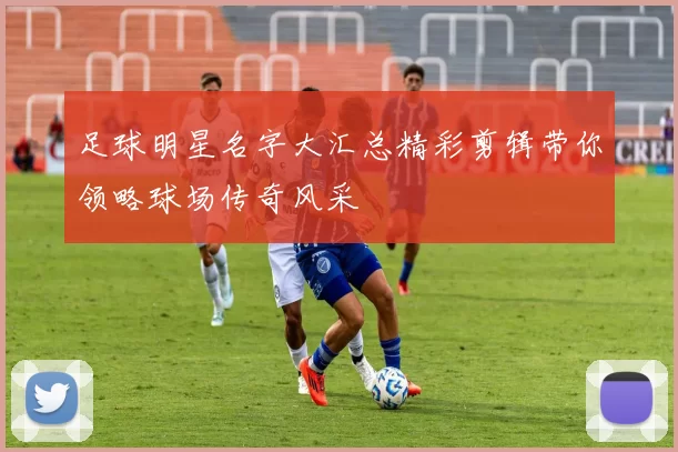 足球明星名字大汇总精彩剪辑带你领略球场传奇风采