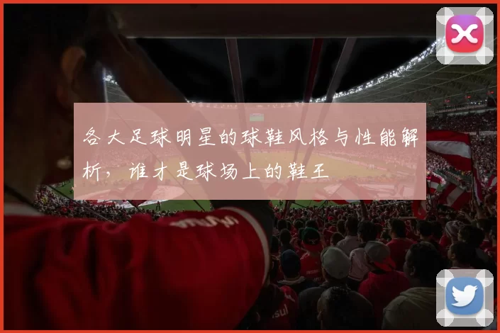 各大足球明星的球鞋风格与性能解析，谁才是球场上的鞋王