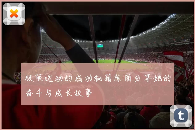 极限运动的成功秘籍陈丽分享她的奋斗与成长故事