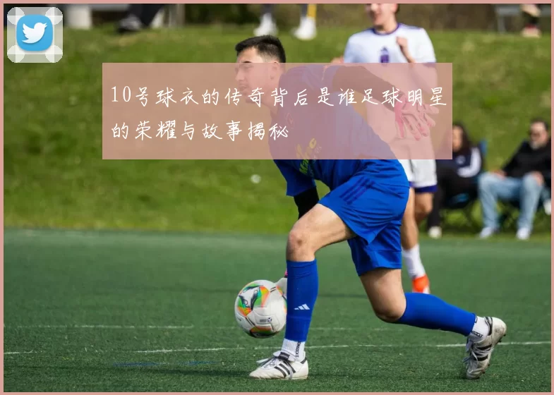 10号球衣的传奇背后是谁足球明星的荣耀与故事揭秘