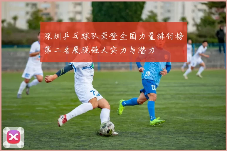 深圳乒乓球队荣登全国力量排行榜第二名展现强大实力与潜力