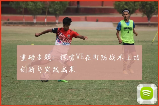 重磅专题：探索WE在盯防战术上的创新与实践成果