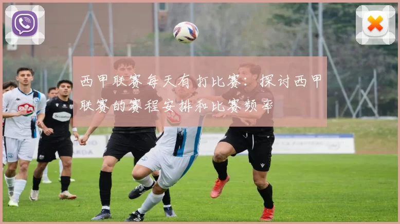 西甲联赛每天有打比赛：探讨西甲联赛的赛程安排和比赛频率