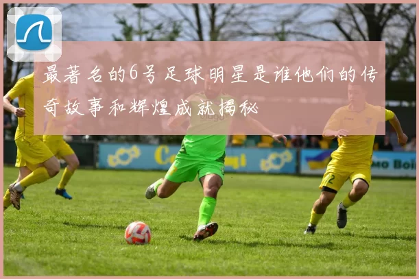 最著名的6号足球明星是谁他们的传奇故事和辉煌成就揭秘