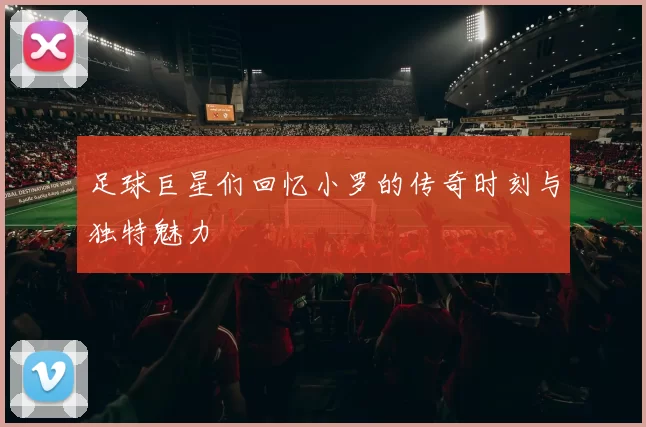 足球巨星们回忆小罗的传奇时刻与独特魅力