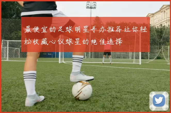 最便宜的足球明星手办推荐让你轻松收藏心仪球星的绝佳选择