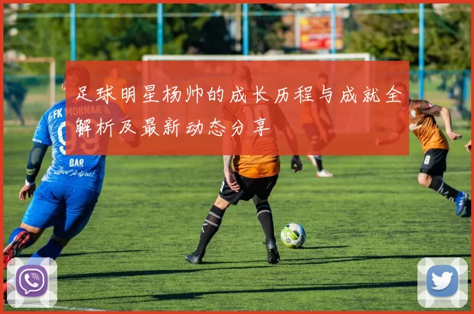 足球明星杨帅的成长历程与成就全解析及最新动态分享
