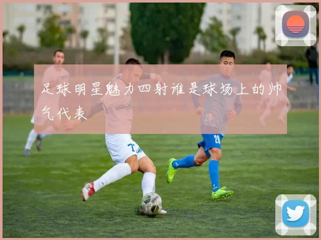足球明星魅力四射谁是球场上的帅气代表