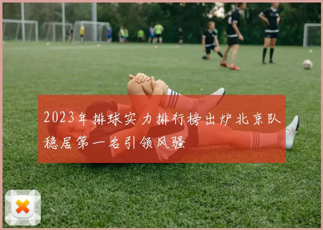 2023年排球实力排行榜出炉北京队稳居第一名引领风骚